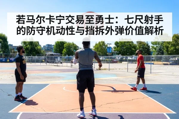 若马尔卡宁交易至勇士：七尺射手的防守机动性与挡拆外弹价值解析