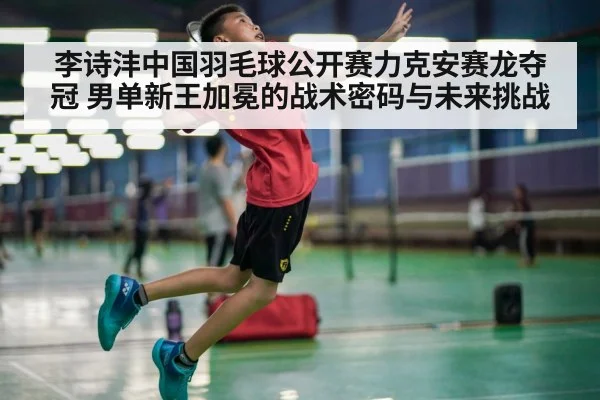 李诗沣中国羽毛球公开赛力克安赛龙夺冠 男单新王加冕的战术密码与未来挑战